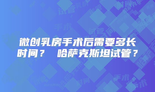 微创乳房手术后需要多长时间? 哈萨克斯坦试管?