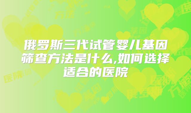 俄罗斯三代试管婴儿基因筛查方法是什么,如何选择适合的医院