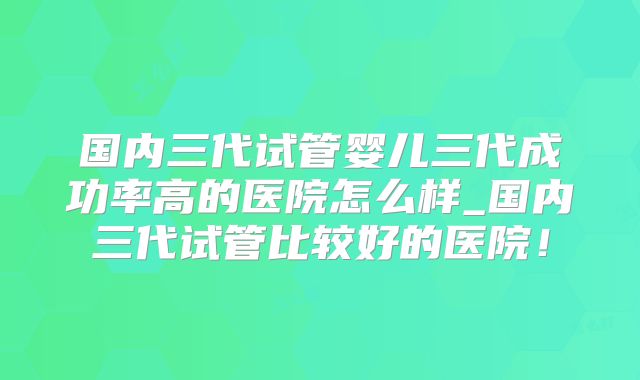 国内三代试管婴儿三代成功率高的医院怎么样_国内三代试管比较好的医院！