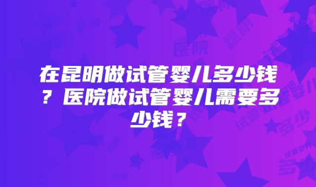 在昆明做试管婴儿多少钱？医院做试管婴儿需要多少钱？