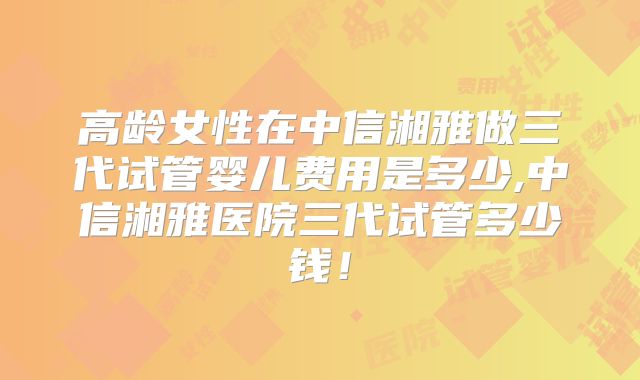 高龄女性在中信湘雅做三代试管婴儿费用是多少,中信湘雅医院三代试管多少钱!