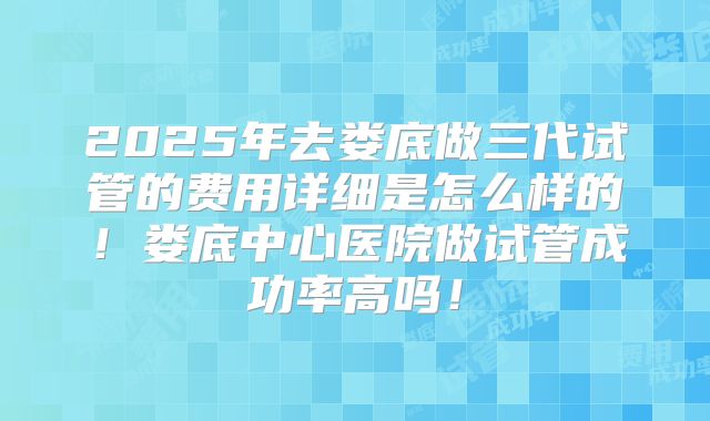 2025年去娄底做三代试管的费用详细是怎么样的！娄底中心医院做试管成功率高吗！