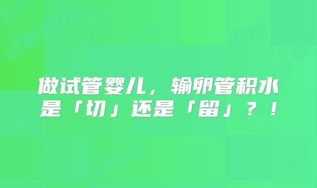 做试管婴儿，输卵管积水是「切」还是「留」？！