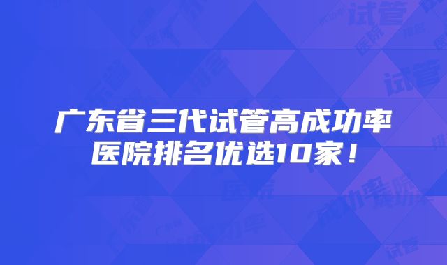 广东省三代试管高成功率医院排名优选10家!