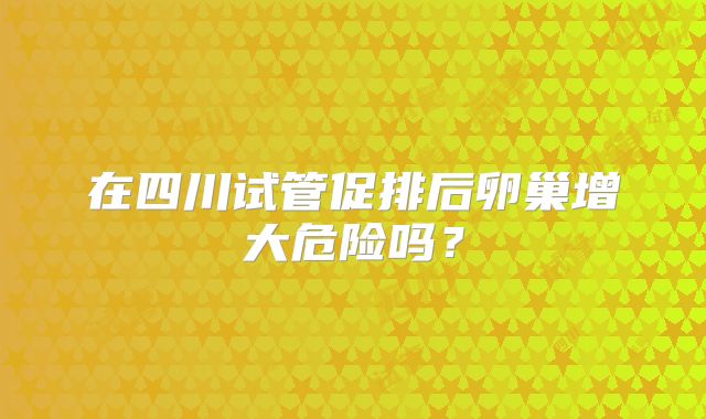 在四川试管促排后卵巢增大危险吗?