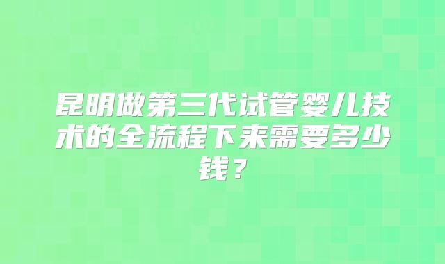 昆明做第三代试管婴儿技术的全流程下来需要多少钱？