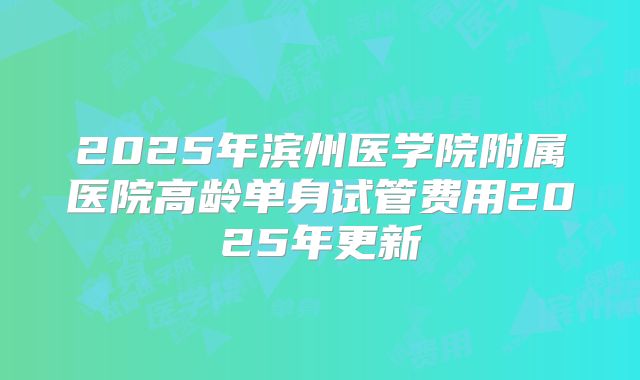 2025年滨州医学院附属医院高龄单身试管费用2025年更新