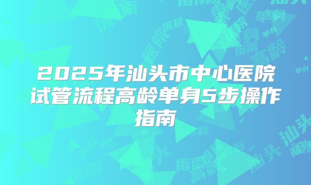 2025年汕头市中心医院试管流程高龄单身5步操作指南