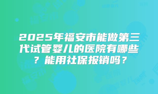 2025年福安市能做第三代试管婴儿的医院有哪些?能用社保报销吗?