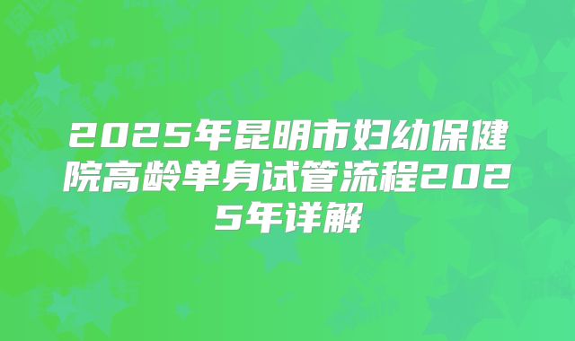 2025年昆明市妇幼保健院高龄单身试管流程2025年详解