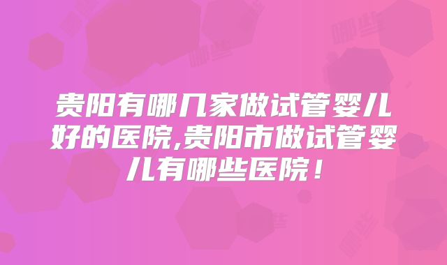 贵阳有哪几家做试管婴儿好的医院,贵阳市做试管婴儿有哪些医院!