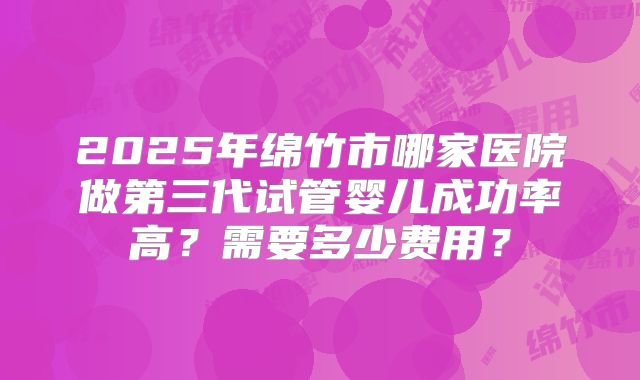 2025年绵竹市哪家医院做第三代试管婴儿成功率高?需要多少费用?