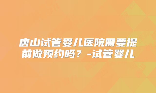 唐山试管婴儿医院需要提前做预约吗？-试管婴儿