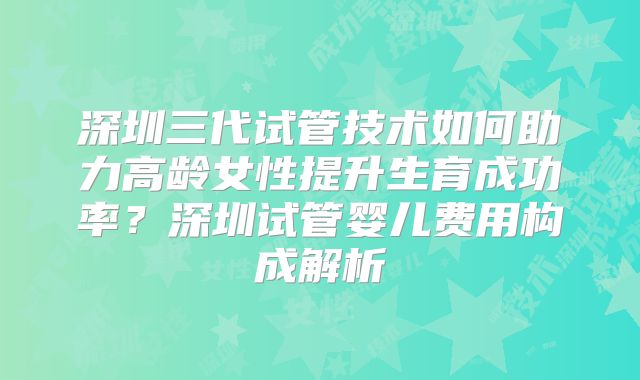 深圳三代试管技术如何助力高龄女性提升生育成功率?深圳试管婴儿费用构成解析
