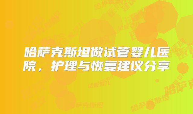 哈萨克斯坦做试管婴儿医院,护理与恢复建议分享