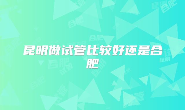 昆明做试管比较好还是合肥