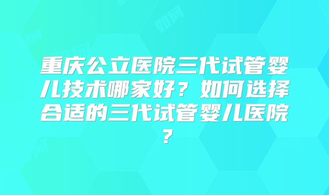 重庆公立医院三代试管婴儿技术哪家好?如何选择合适的三代试管婴儿医院?