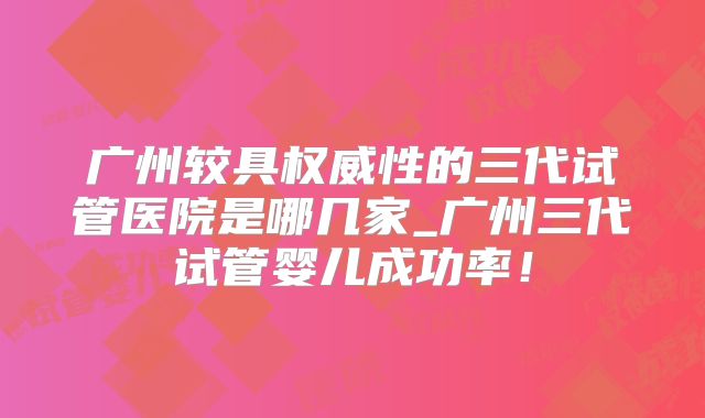 广州较具权威性的三代试管医院是哪几家_广州三代试管婴儿成功率!