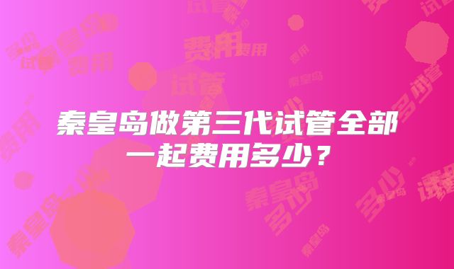 秦皇岛做第三代试管全部一起费用多少?