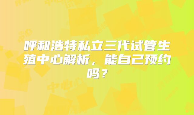 呼和浩特私立三代试管生殖中心解析,能自己预约吗?