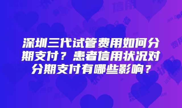 深圳三代试管费用如何分期支付?患者信用状况对分期支付有哪些影响?