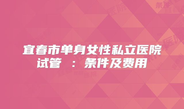 宜春市单身女性私立医院试管 ：条件及费用