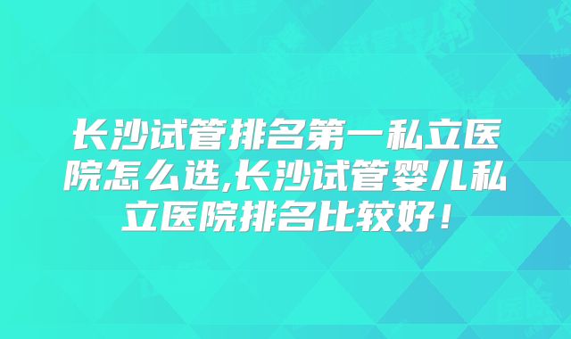 长沙试管排名第一私立医院怎么选,长沙试管婴儿私立医院排名比较好！