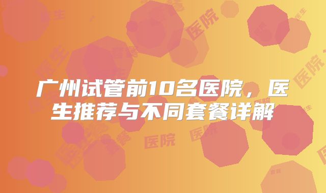 广州试管前10名医院，医生推荐与不同套餐详解