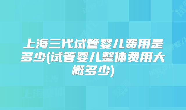 上海三代试管婴儿费用是多少(试管婴儿整体费用大概多少)