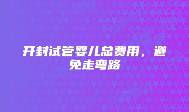 开封试管婴儿总费用,避免走弯路