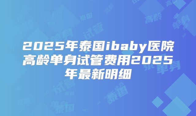 2025年泰国ibaby医院高龄单身试管费用2025年最新明细