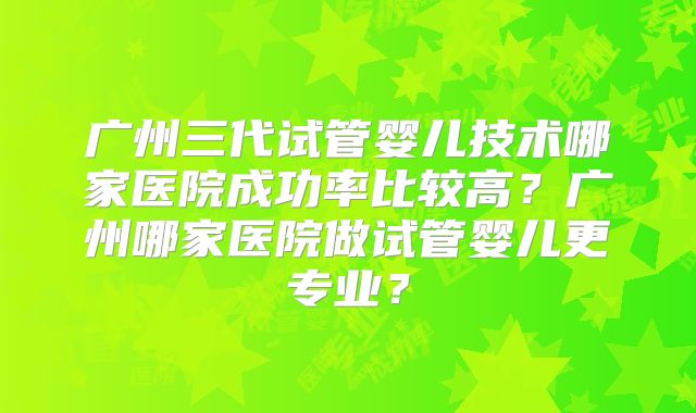 广州三代试管婴儿技术哪家医院成功率比较高？广州哪家医院做试管婴儿更专业？