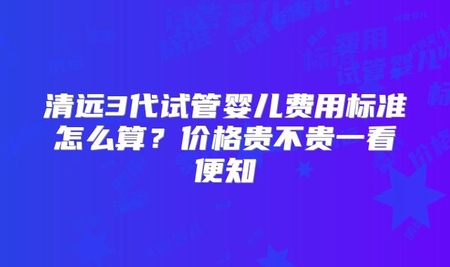 清远3代试管婴儿费用标准怎么算?价格贵不贵一看便知