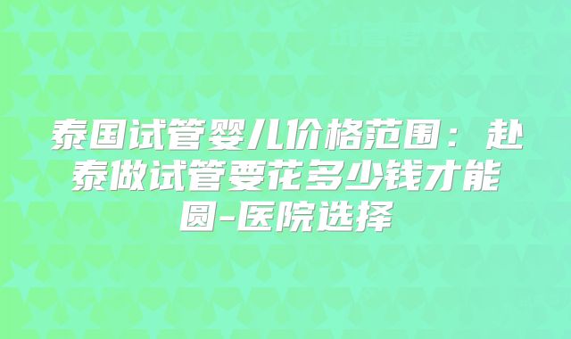 泰国试管婴儿价格范围：赴泰做试管要花多少钱才能圆-医院选择