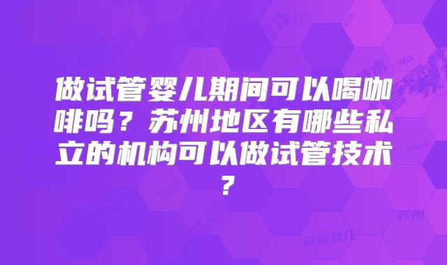 做试管婴儿期间可以喝咖啡吗?苏州地区有哪些私立的机构可以做试管技术?