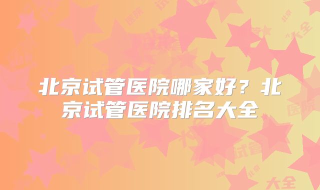 北京试管医院哪家好?北京试管医院排名大全