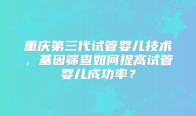 重庆第三代试管婴儿技术，基因筛查如何提高试管婴儿成功率？