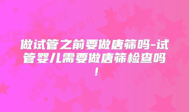 做试管之前要做唐筛吗-试管婴儿需要做唐筛检查吗!