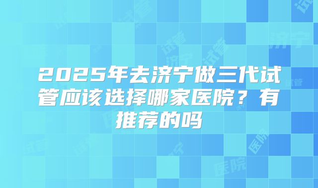 2025年去济宁做三代试管应该选择哪家医院？有推荐的吗