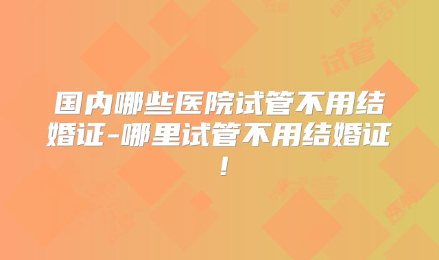 国内哪些医院试管不用结婚证-哪里试管不用结婚证！