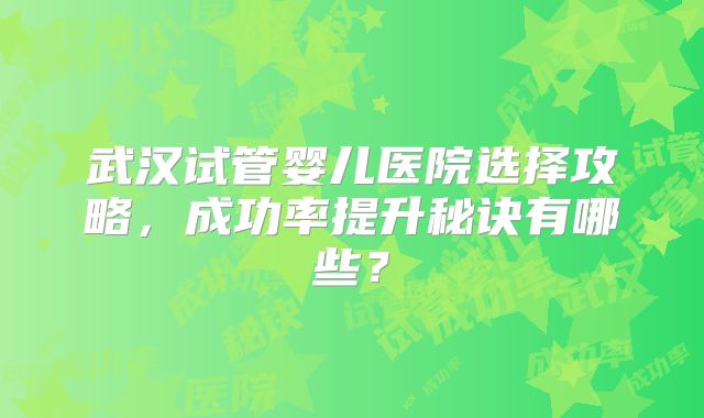 武汉试管婴儿医院选择攻略,成功率提升秘诀有哪些?