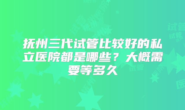 抚州三代试管比较好的私立医院都是哪些?大概需要等多久
