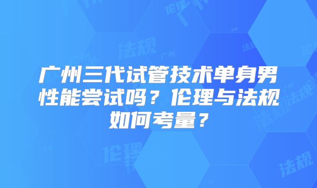 广州三代试管技术单身男性能尝试吗?伦理与法规如何考量?