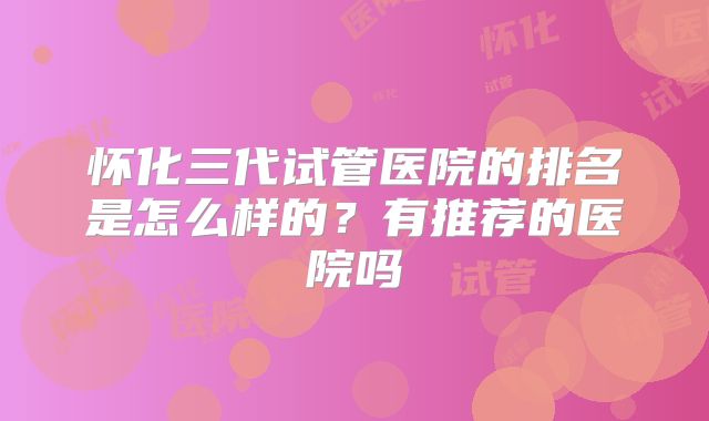 怀化三代试管医院的排名是怎么样的?有推荐的医院吗