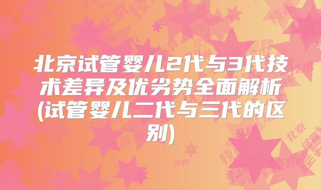 北京试管婴儿2代与3代技术差异及优劣势全面解析(试管婴儿二代与三代的区别)