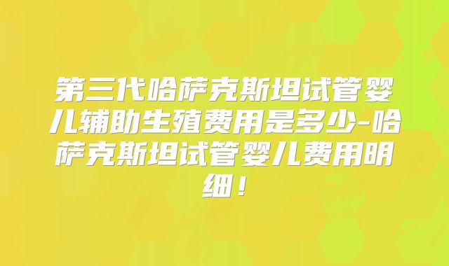 第三代哈萨克斯坦试管婴儿辅助生殖费用是多少-哈萨克斯坦试管婴儿费用明细!