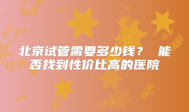 北京试管需要多少钱？ 能否找到性价比高的医院
