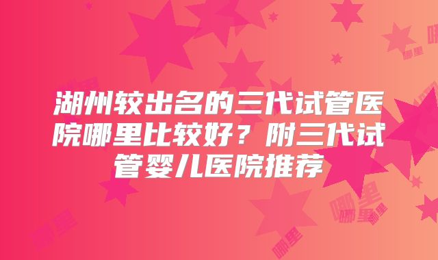 湖州较出名的三代试管医院哪里比较好?附三代试管婴儿医院推荐