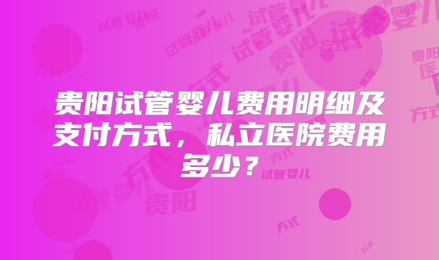 贵阳试管婴儿费用明细及支付方式,私立医院费用多少?