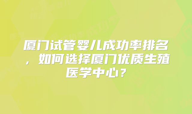 厦门试管婴儿成功率排名,如何选择厦门优质生殖医学中心?